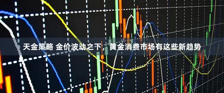 天金策略 金价波动之下，黄金消费市场有这些新趋势