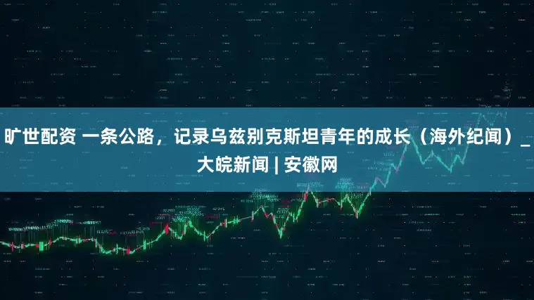 旷世配资 一条公路，记录乌兹别克斯坦青年的成长（海外纪闻）_大皖新闻 | 安徽网