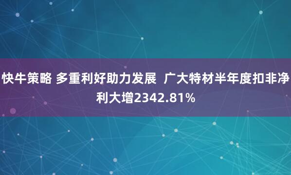 快牛策略 多重利好助力发展  广大特材半年度扣非净利大增2342.81%