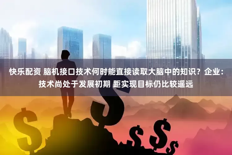 快乐配资 脑机接口技术何时能直接读取大脑中的知识？企业：技术尚处于发展初期 距实现目标仍比较遥远