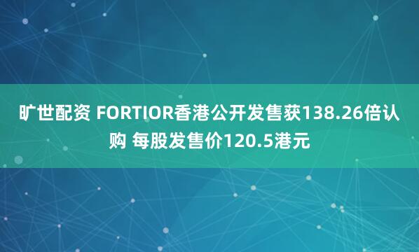 旷世配资 FORTIOR香港公开发售获138.26倍认购 每股发售价120.5港元