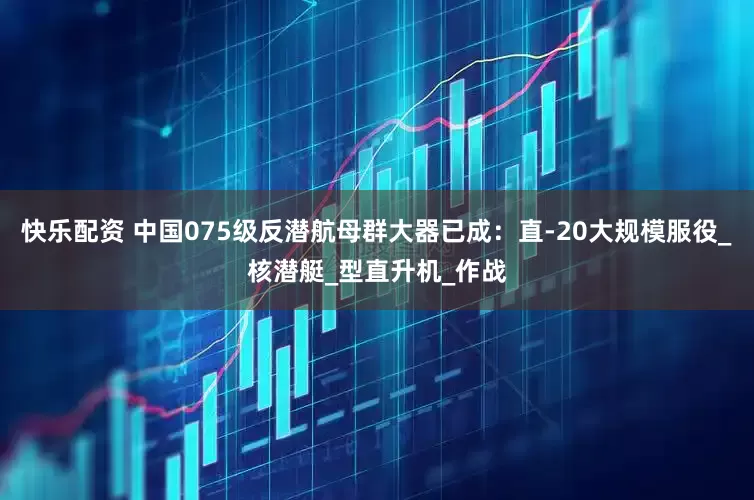 快乐配资 中国075级反潜航母群大器已成：直-20大规模服役_核潜艇_型直升机_作战