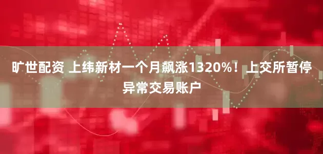 旷世配资 上纬新材一个月飙涨1320%！上交所暂停异常交易账户