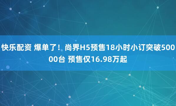 快乐配资 爆单了！尚界H5预售18小时小订突破50000台 预售仅16.98万起