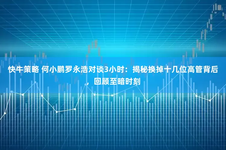 快牛策略 何小鹏罗永浩对谈3小时：揭秘换掉十几位高管背后，回顾至暗时刻