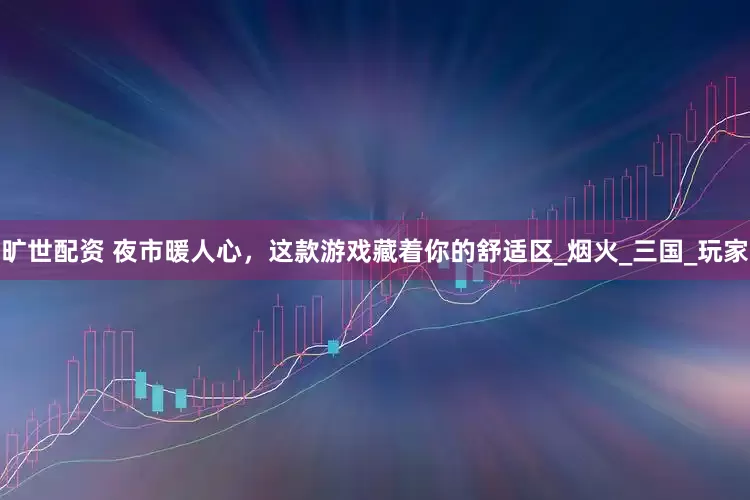 旷世配资 夜市暖人心，这款游戏藏着你的舒适区_烟火_三国_玩家