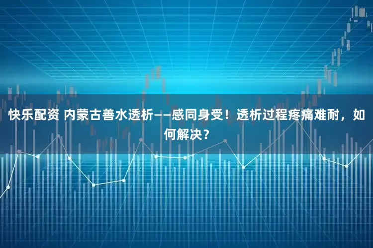 快乐配资 内蒙古善水透析——感同身受！透析过程疼痛难耐，如何解决？