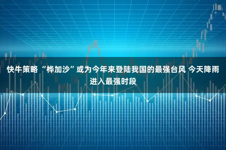 快牛策略 “桦加沙”或为今年来登陆我国的最强台风 今天降雨进入最强时段